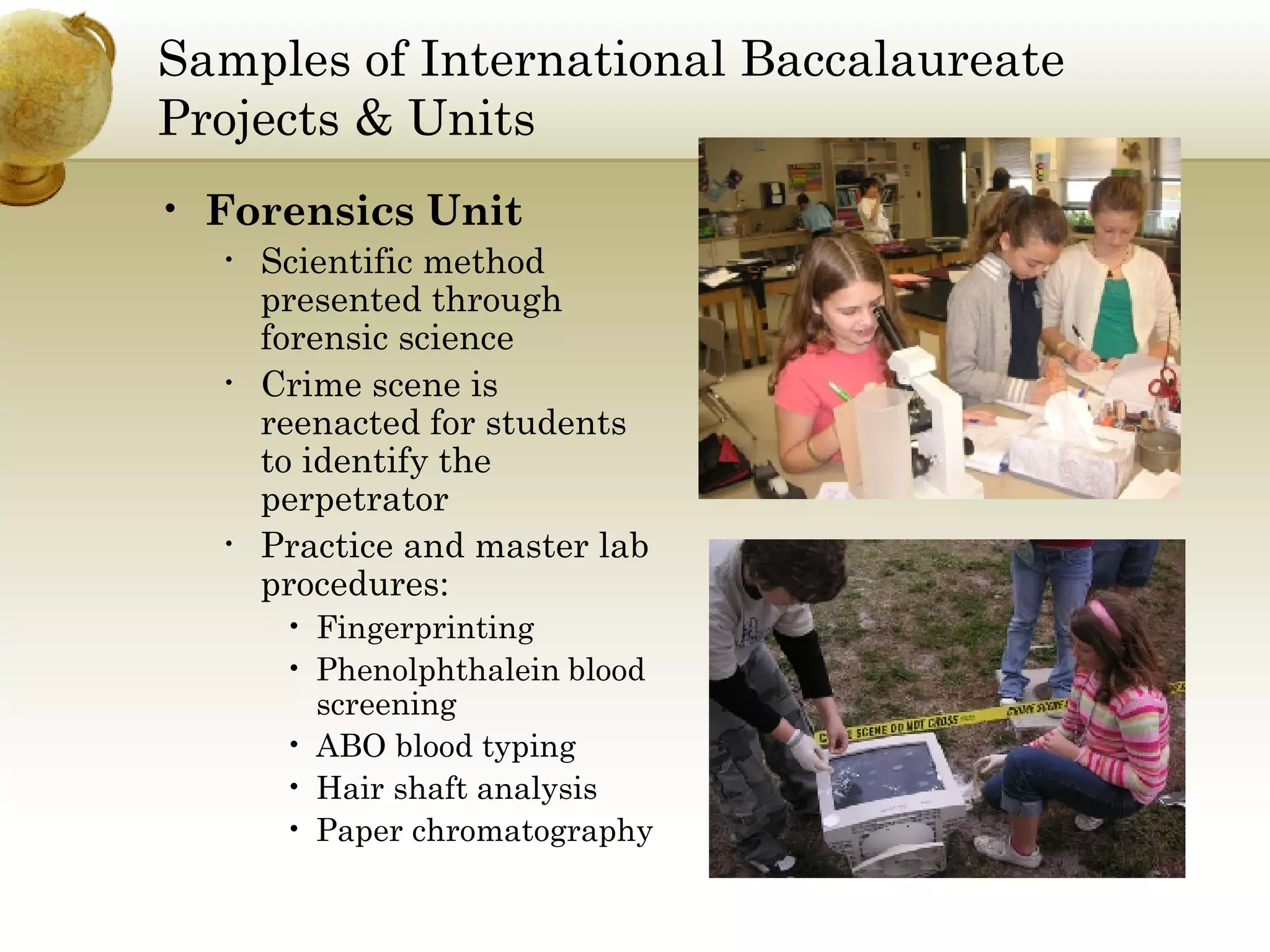 Samples of International Baccalaureate Projects & Units Forensics Unit Scientific method presented through forensic science Crime scene is reenacted for students to identify the perpetrator Practice and master lab procedures: Fingerprinting Phenolphthalein   blood screening ABO blood typing Hair shaft analysis Paper chromatography 