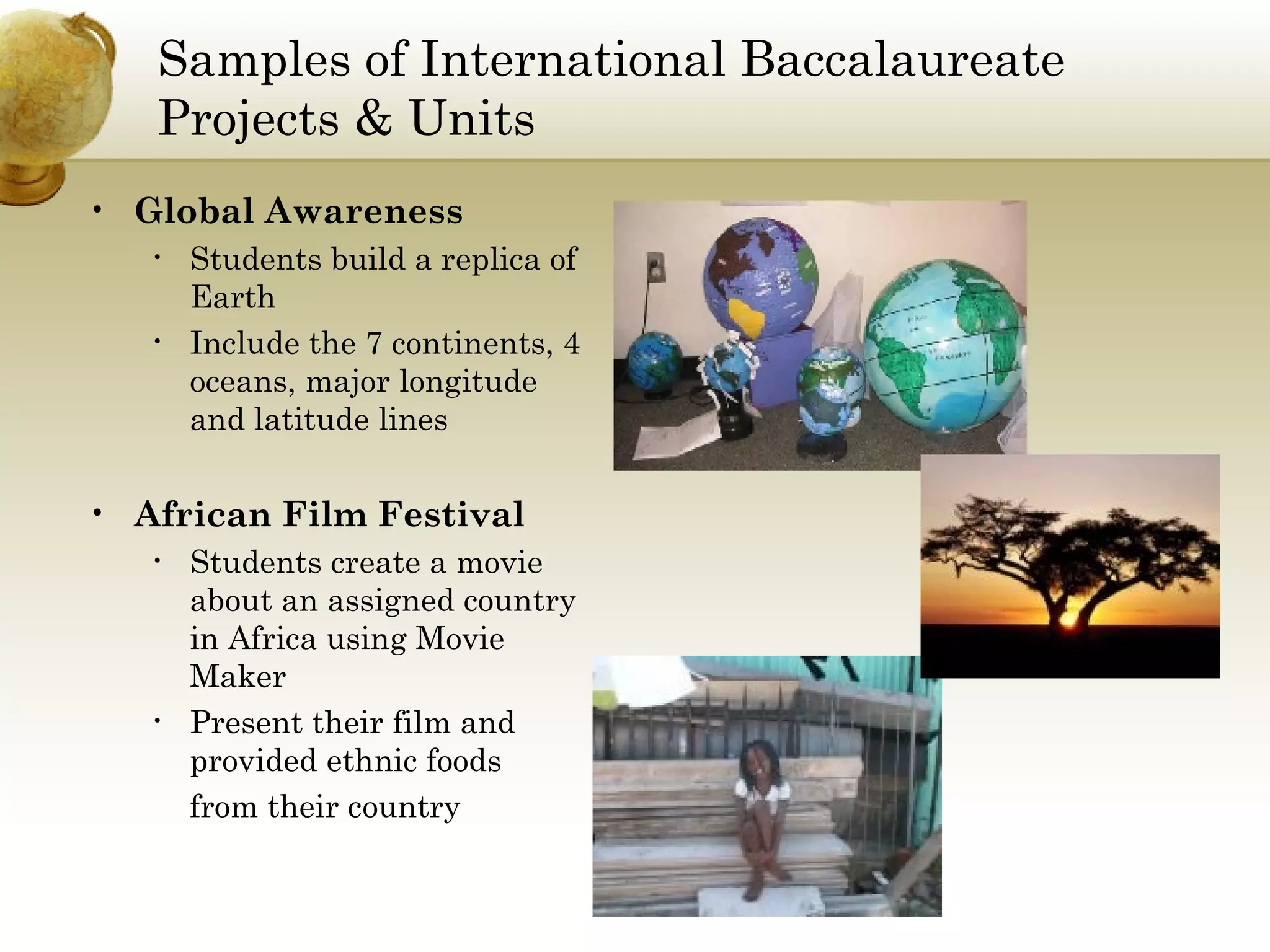Samples of International Baccalaureate Projects & Units Global Awareness Students build a replica of Earth Include the 7 continents, 4 oceans, major longitude and latitude lines African Film Festival Students create a movie about an assigned country in Africa using Movie Maker Present their film and provided ethnic foods  from their country 