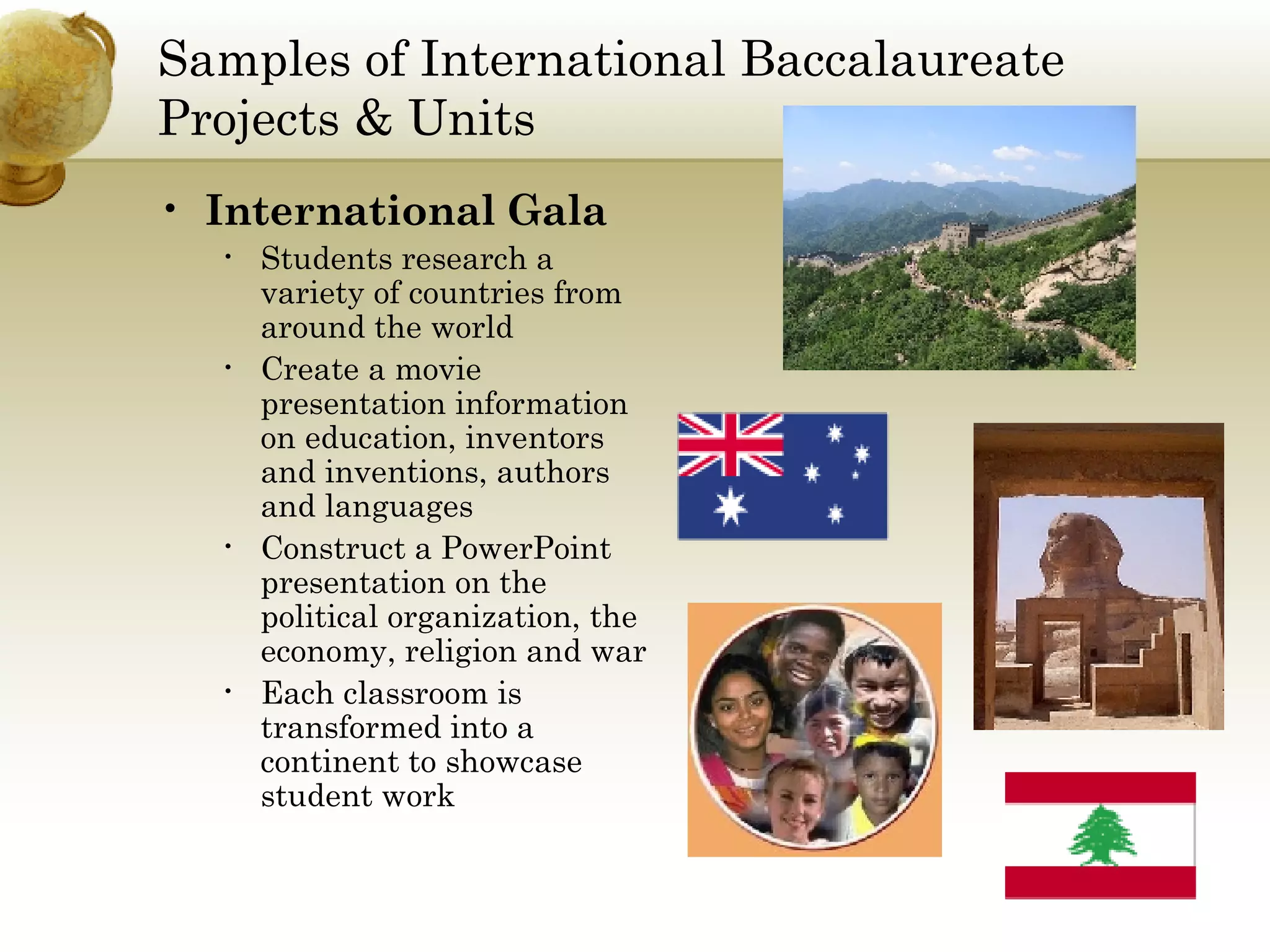 Samples of International Baccalaureate Projects & Units International Gala Students research a variety of countries from around the world Create a movie presentation information on education, inventors and inventions, authors and languages Construct a PowerPoint presentation on the political organization, the  economy, religion and war Each classroom is transformed into a continent to showcase student work 