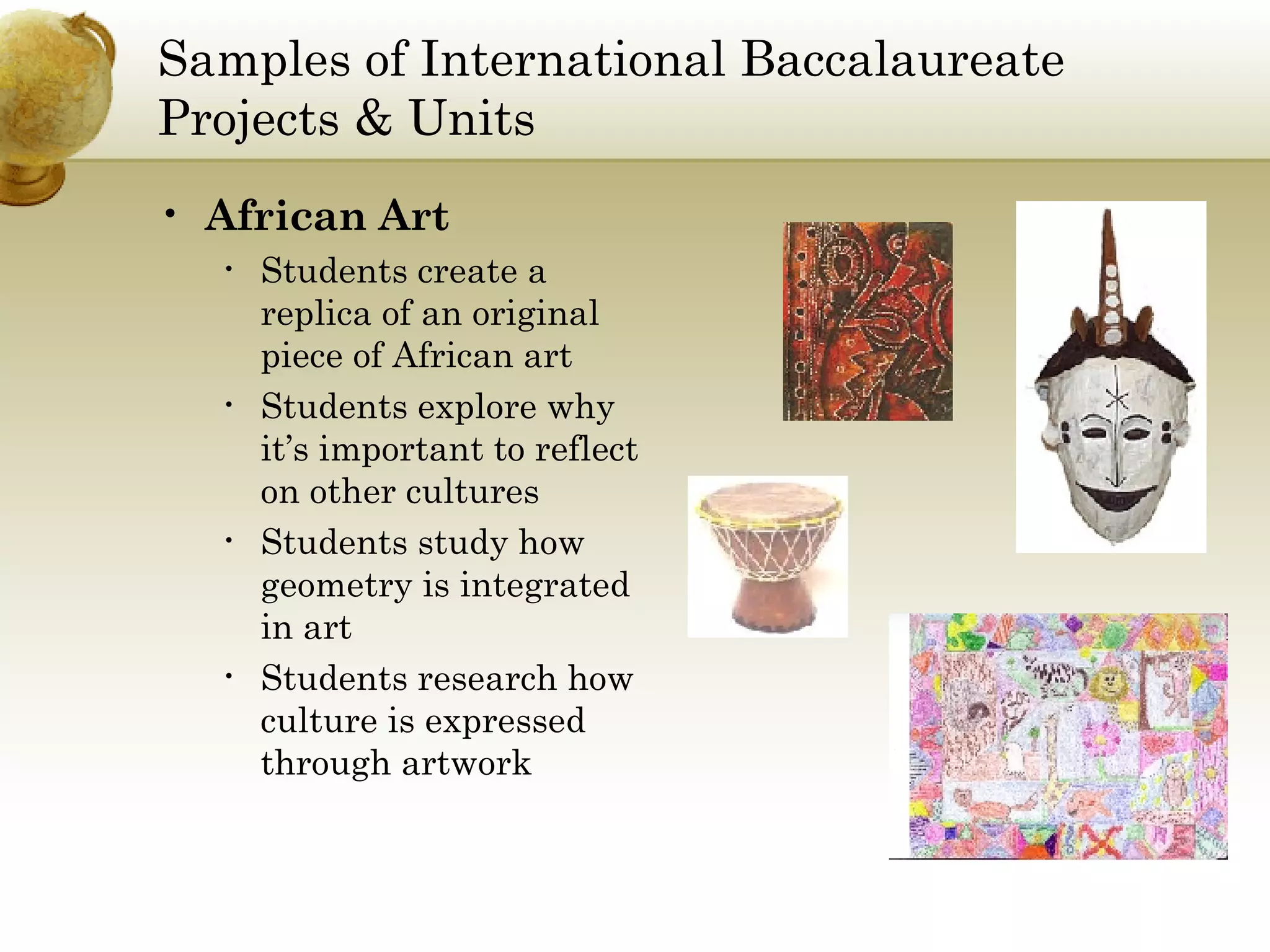 Samples of International Baccalaureate Projects & Units African Art Students create a replica of an original piece of African art Students explore why it’s important to reflect on other cultures Students study how geometry is integrated in art Students research how culture is expressed through artwork 