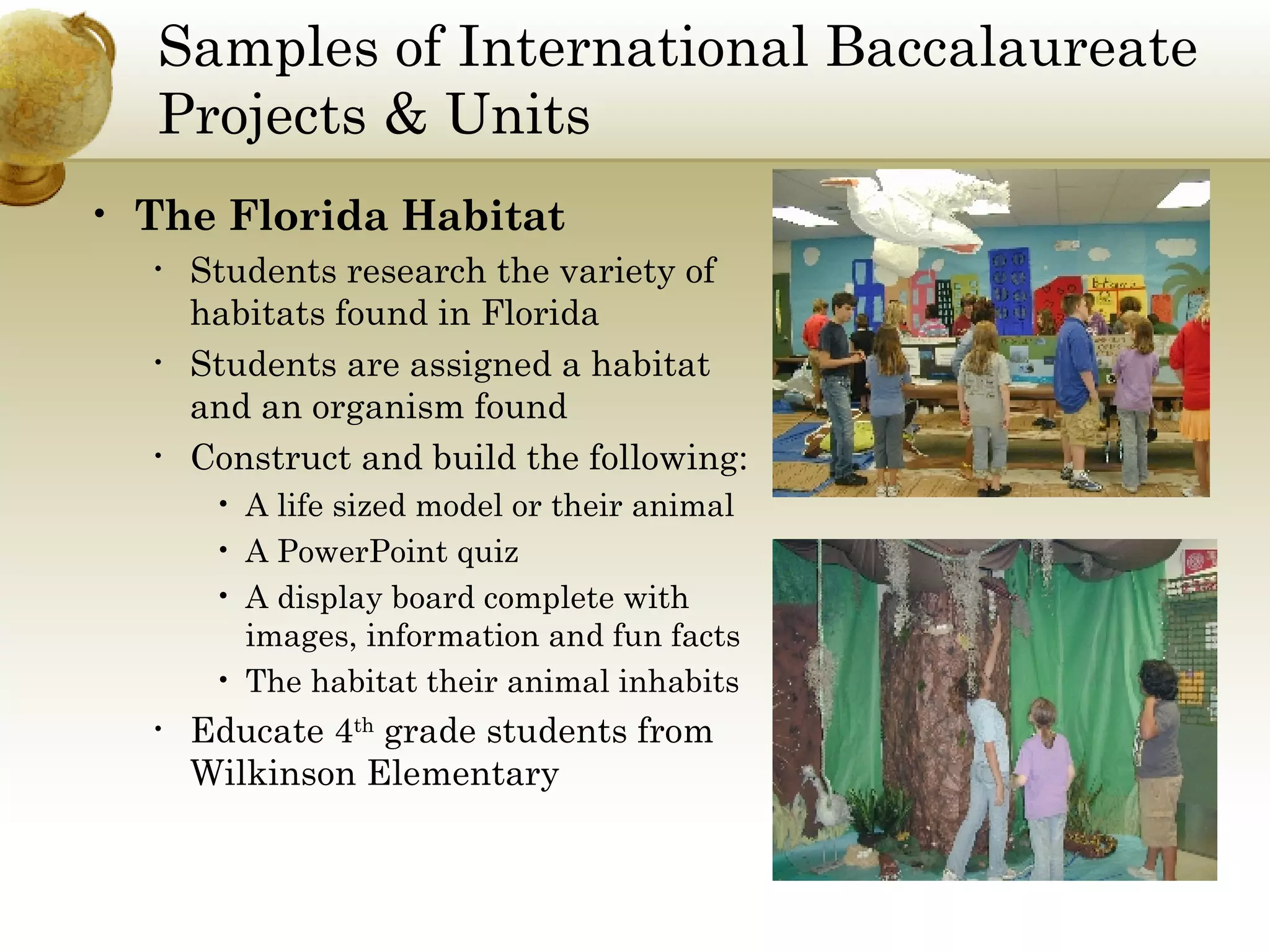 Samples of International Baccalaureate Projects & Units The Florida Habitat Students research the variety of habitats found in Florida Students are assigned a habitat and an organism found  Construct and build the following: A life sized model or their animal  A PowerPoint quiz  A display board complete with images, information and fun facts The habitat their animal inhabits Educate 4 th  grade students from Wilkinson Elementary 