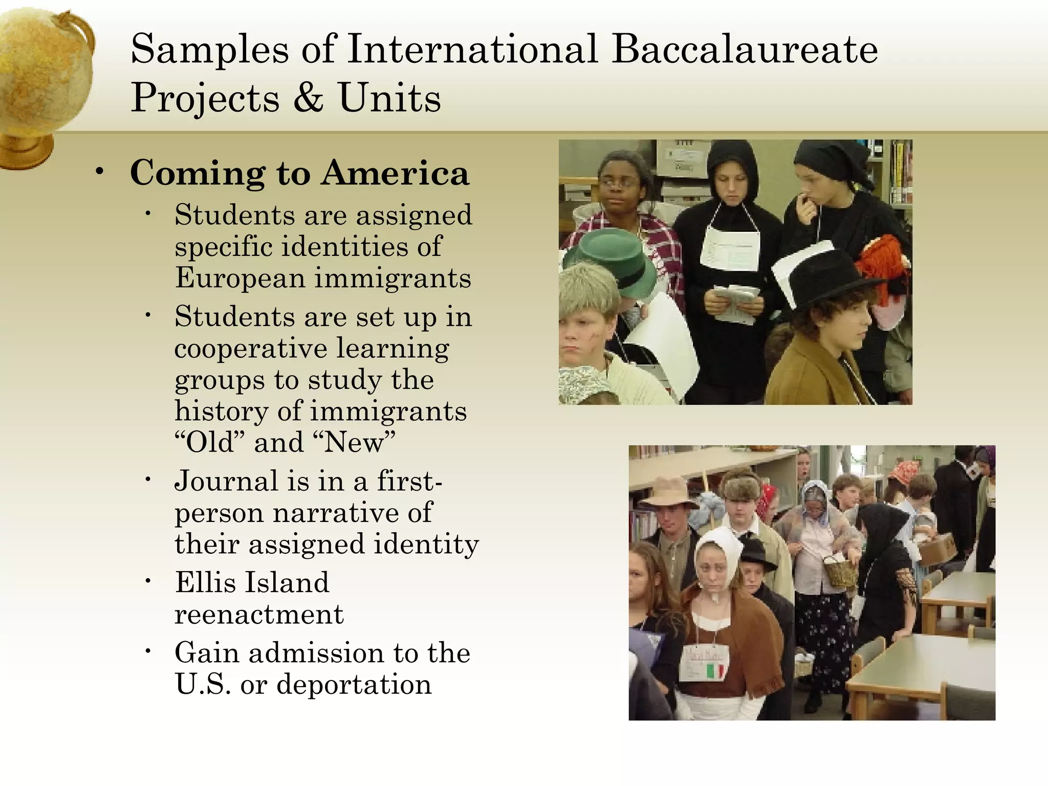 Samples of International Baccalaureate Projects & Units Coming to America Students are assigned specific identities of European immigrants Students are set up in cooperative learning groups to study the history of immigrants “Old” and “New” Journal is in a first-person narrative of their assigned identity Ellis Island reenactment Gain admission to the U.S. or deportation 
