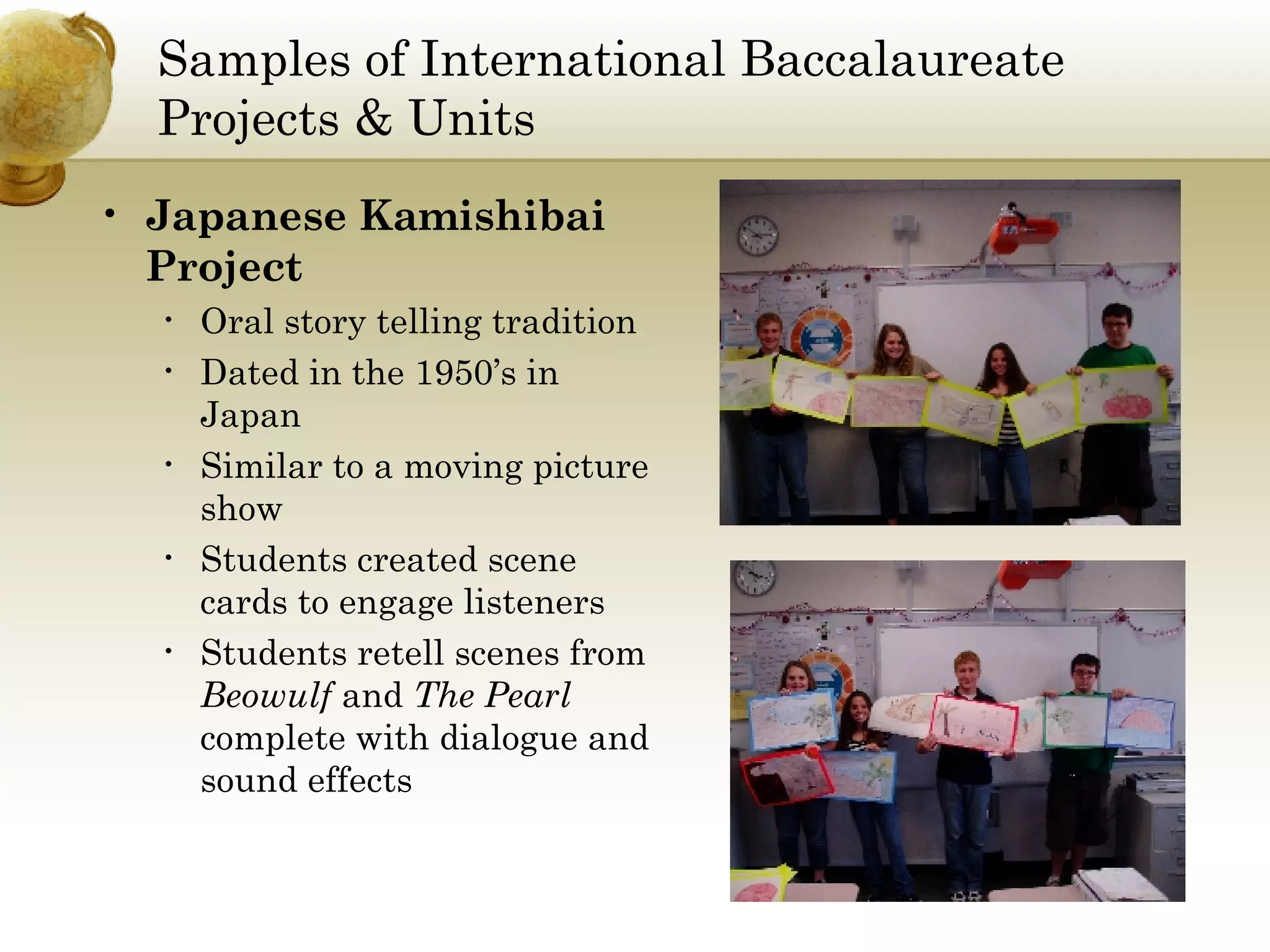 Samples of International Baccalaureate Projects & Units Japanese Kamishibai Project Oral story telling tradition Dated in the 1950’s in Japan Similar to a moving picture show Students created scene cards to engage listeners Students retell scenes from  Beowulf  and  The Pearl  complete with dialogue and sound effects 