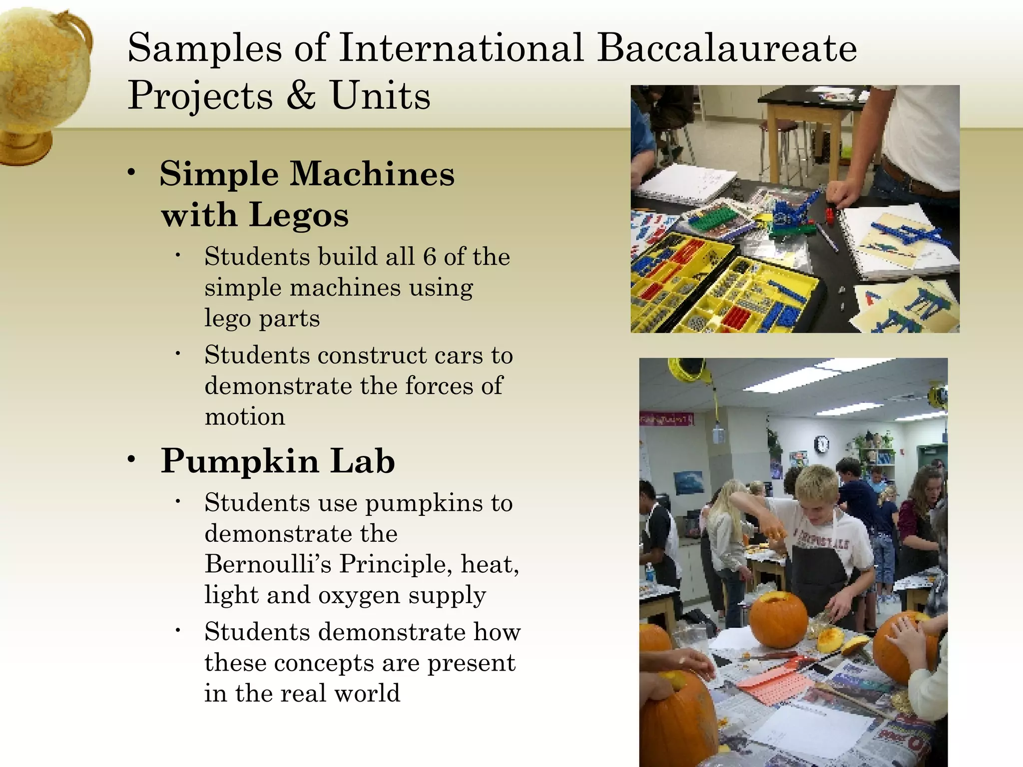 Samples of International Baccalaureate Projects & Units Simple Machines with Legos Students build all 6 of the simple machines using lego parts Students construct cars to demonstrate the forces of motion Pumpkin Lab Students use pumpkins to demonstrate the Bernoulli’s Principle, heat, light and oxygen supply Students demonstrate how these concepts are present in the real world 