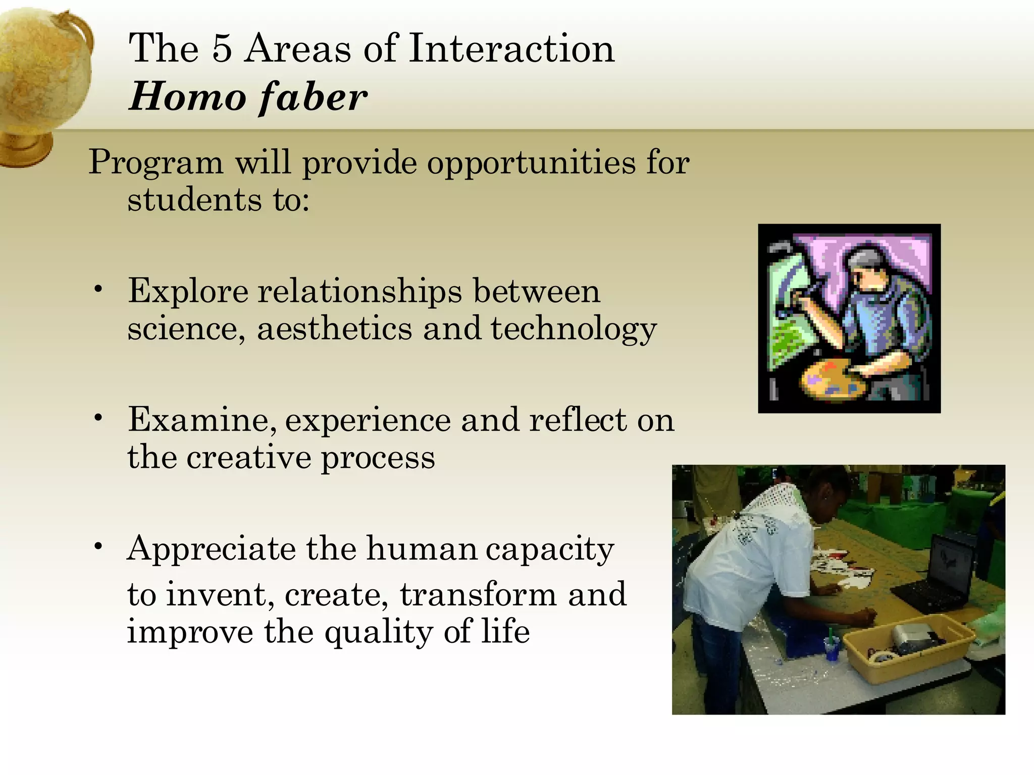 The 5 Areas of Interaction Homo faber Program will provide opportunities for students to: Explore relationships between science, aesthetics and technology  Examine, experience and reflect on the creative process Appreciate the human capacity  to invent, create, transform and improve the quality of life 