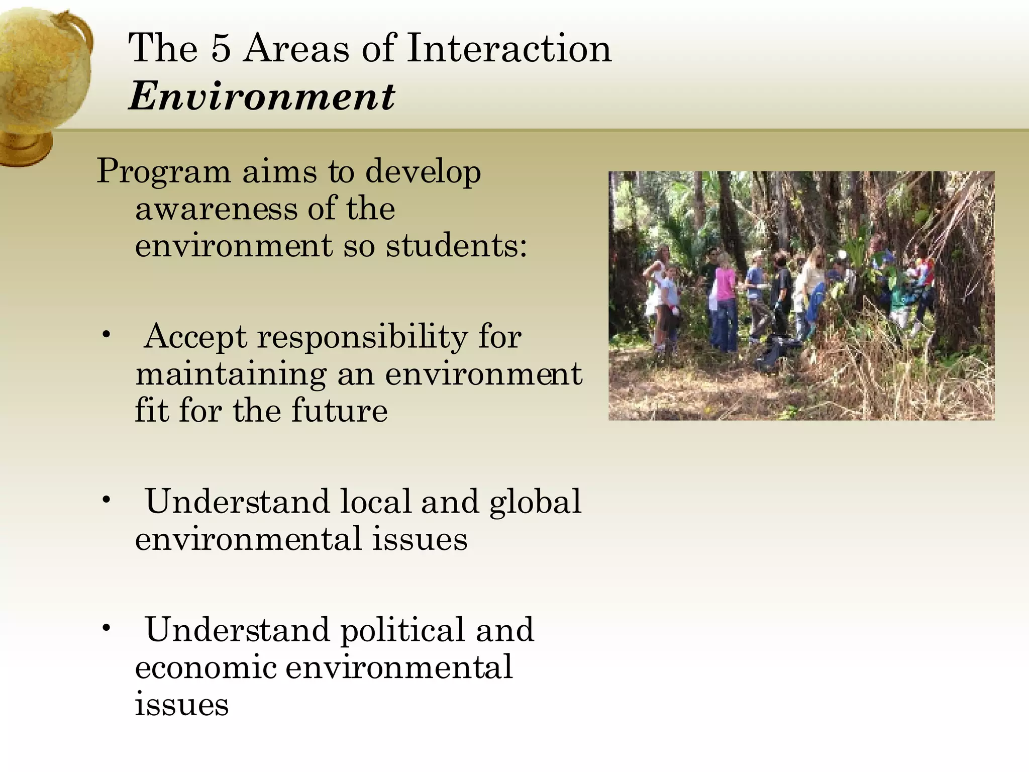 The 5 Areas of Interaction Environment Program aims to develop awareness of the environment so students: Accept responsibility for maintaining an environment fit for the future Understand local and global environmental issues Understand political and economic environmental issues 