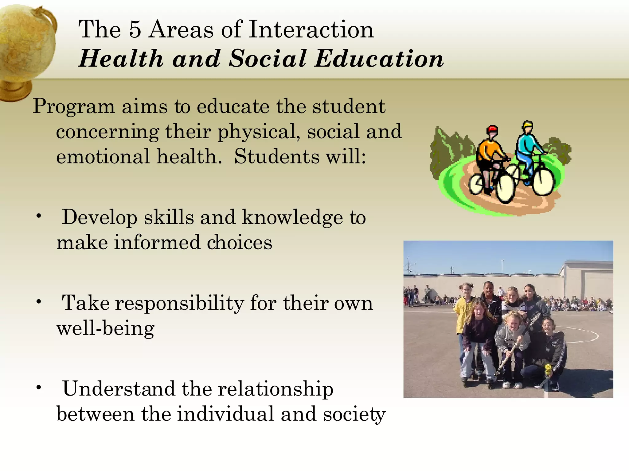The 5 Areas of Interaction Health and Social Education Program aims to educate the student concerning their physical, social and emotional health.  Students will: Develop skills and knowledge to make informed choices Take responsibility for their own well-being Understand the relationship between the individual and society 
