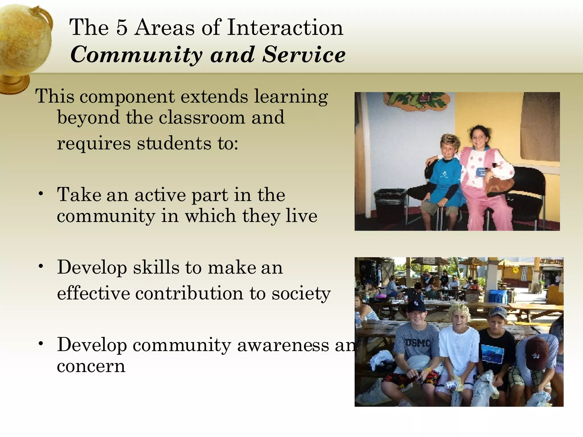 The 5 Areas of Interaction Community and Service This component extends learning beyond the classroom and  requires students to:  Take an active part in the community in which they live Develop skills to make an  effective contribution to society Develop community awareness and concern 