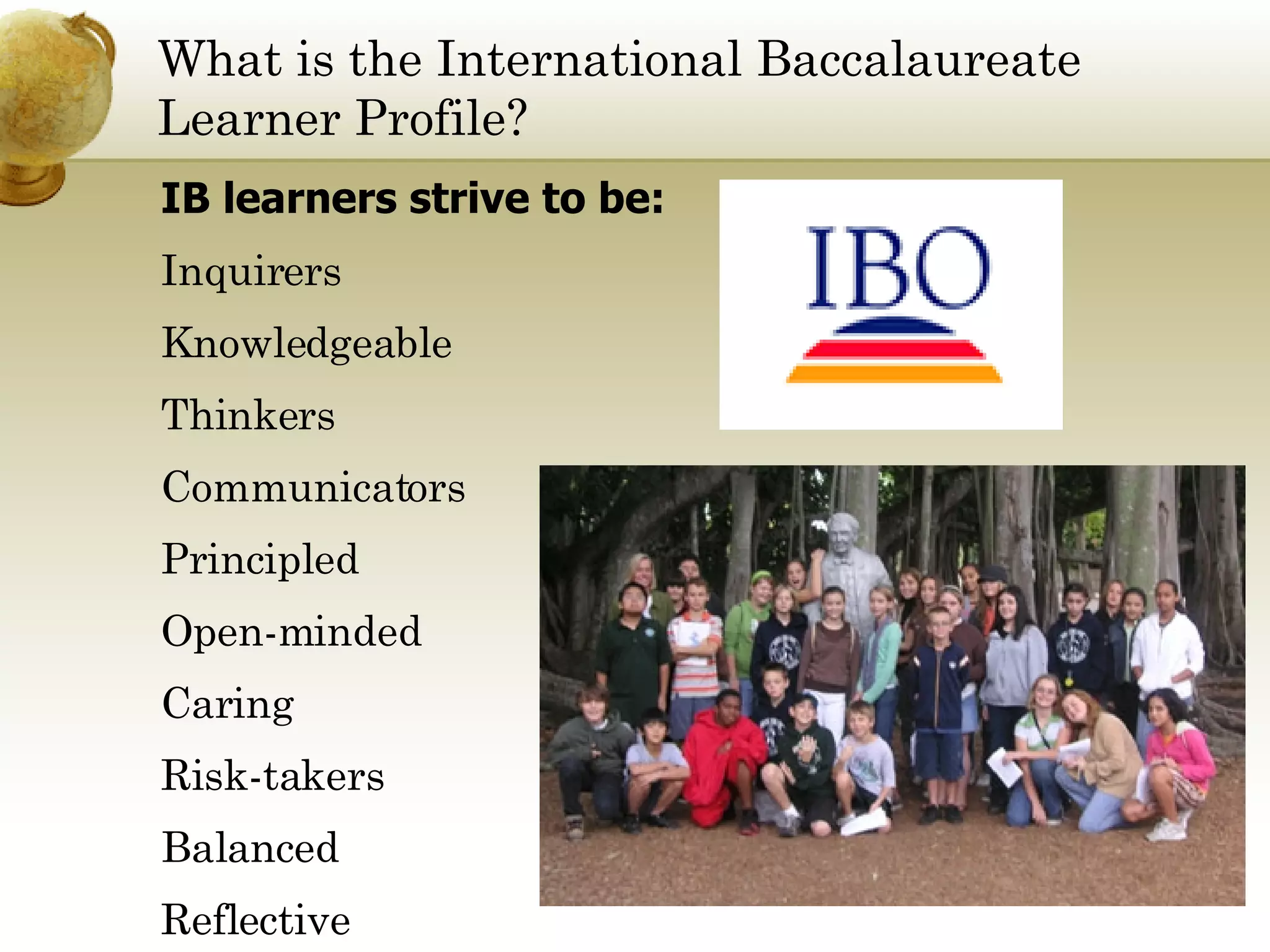 What is the International Baccalaureate  Learner Profile? IB learners strive to be: Inquirers Knowledgeable Thinkers Communicators Principled Open-minded Caring Risk-takers Balanced Reflective 