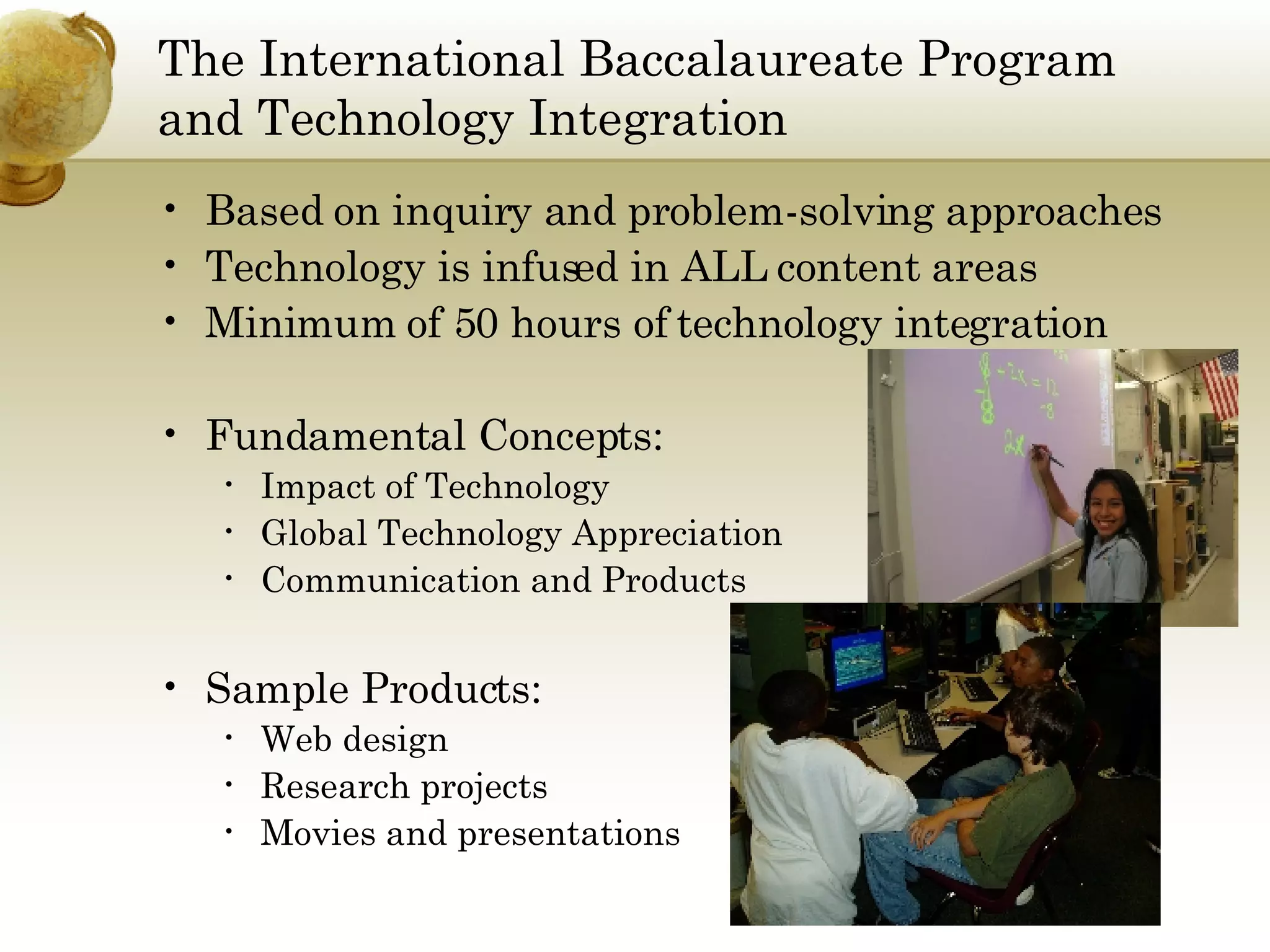 The International Baccalaureate Program and Technology Integration Based on inquiry and problem-solving approaches Technology is infused in ALL content areas Minimum of 50 hours of technology integration Fundamental Concepts: Impact of Technology Global Technology Appreciation Communication and Products Sample Products: Web design Research projects Movies and presentations 