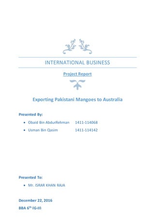 INTERNATIONAL BUSINESS
Project Report
Exporting Pakistani Mangoes to Australia
Presented By:
 Obaid Bin AbdurRehman 1411-114068
 Usman Bin Qasim 1411-114142
Presented To:
 Mr. ISRAR KHAN RAJA
December 22, 2016
BBA 6th
(G-II)
 