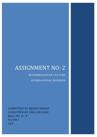 ASSIGNMENT NO: 2
DETERMINANTS OF CULTURE
INTERNATIONAL BUSINESS

SUBMITTED TO: REHAN AHMAD
SUBMITTED BY: NEELAM ASAD
ROLL NO: 10 ‘‘A’’
M.COM 4
UCP

 