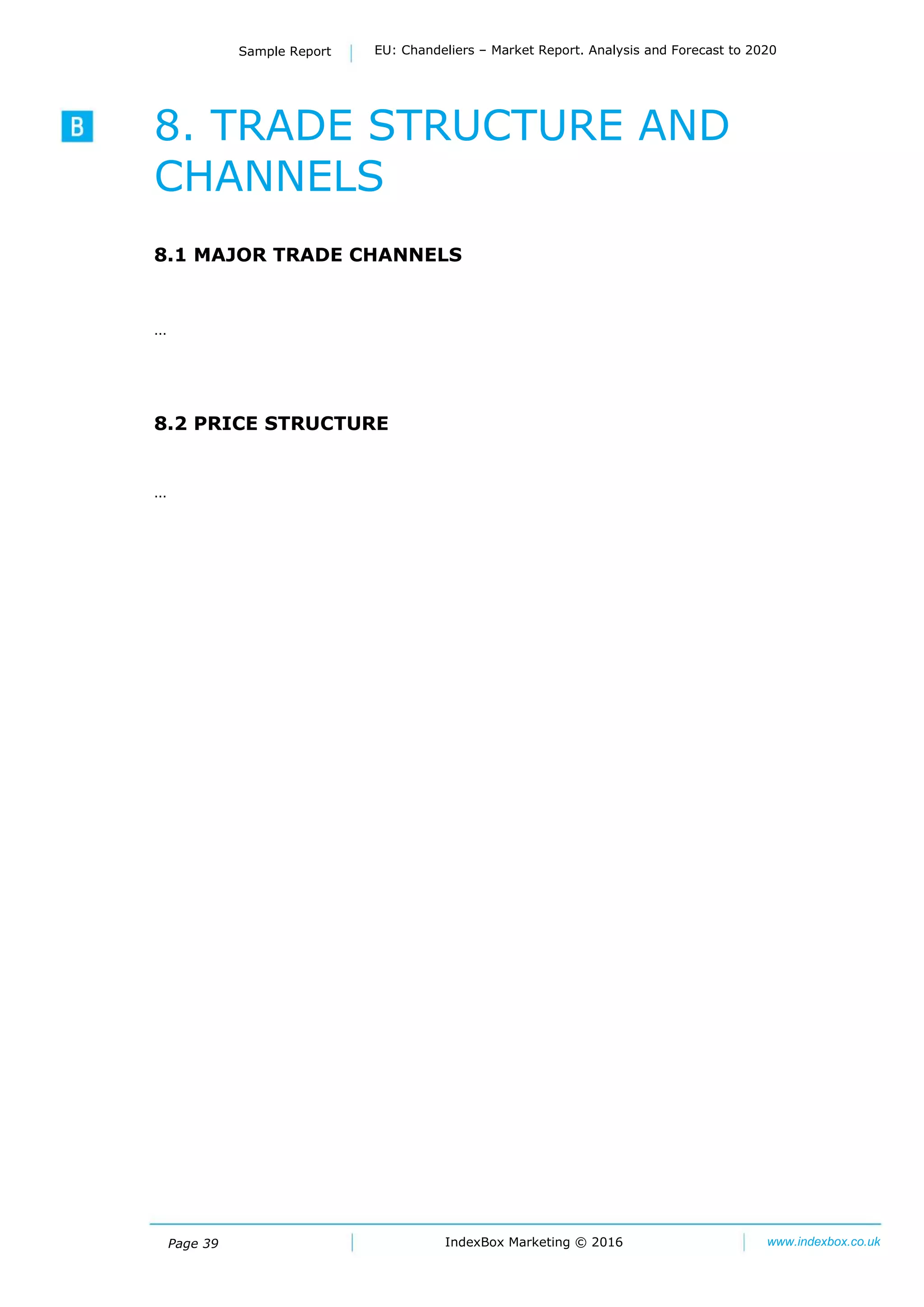 Page 39
Sample Report EU: Chandeliers – Market Report. Analysis and Forecast to 2020
IndexBox Marketing © 2016 www.indexbox.co.uk
8. TRADE STRUCTURE AND
CHANNELS
8.1 MAJOR TRADE CHANNELS
…
8.2 PRICE STRUCTURE
…
 
