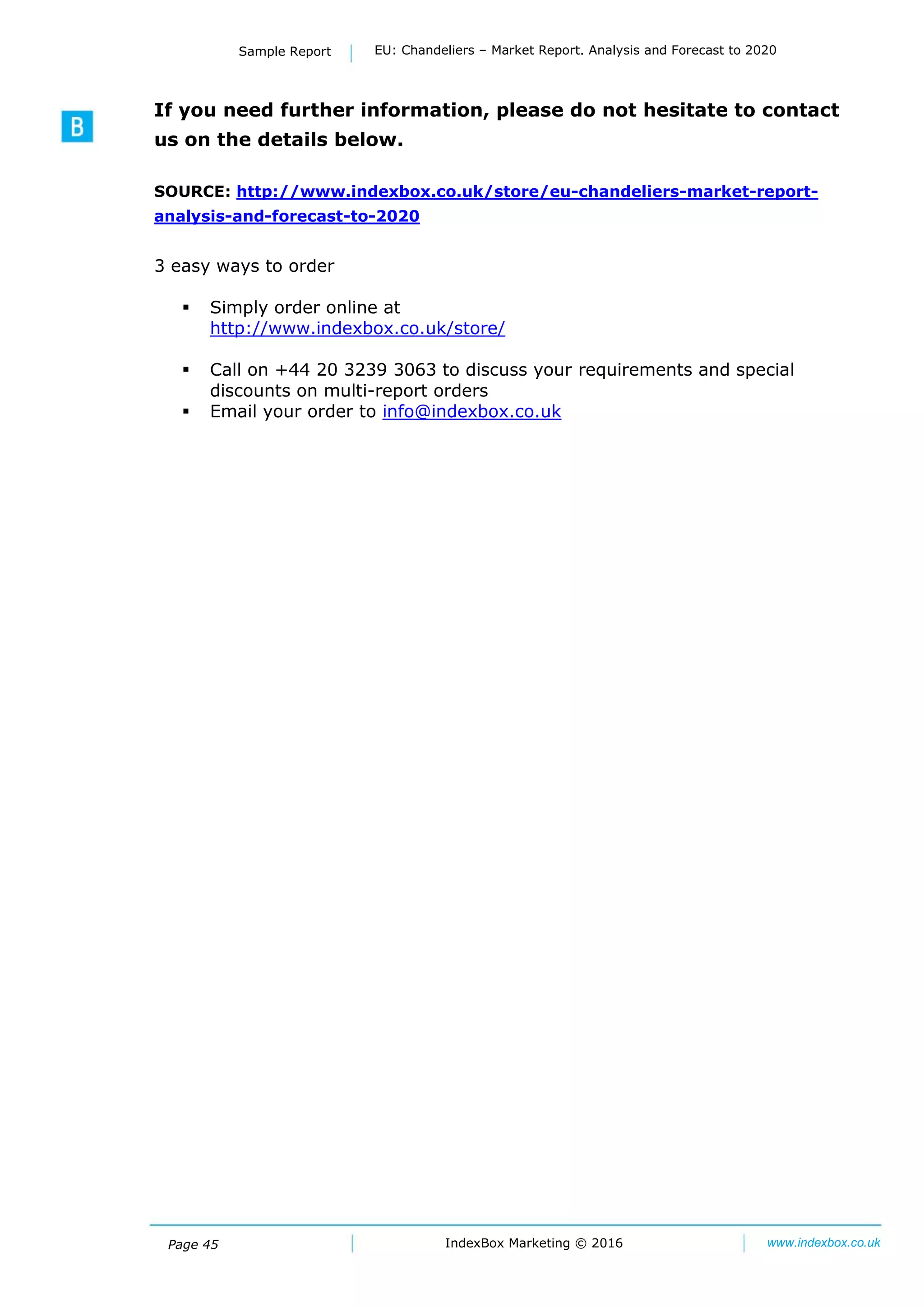 Page 45
Sample Report EU: Chandeliers – Market Report. Analysis and Forecast to 2020
IndexBox Marketing © 2016 www.indexbox.co.uk
If you need further information, please do not hesitate to contact
us on the details below.
SOURCE: http://www.indexbox.co.uk/store/eu-chandeliers-market-report-
analysis-and-forecast-to-2020
3 easy ways to order
 Simply order online at
http://www.indexbox.co.uk/store/
 Call on +44 20 3239 3063 to discuss your requirements and special
discounts on multi-report orders
 Email your order to info@indexbox.co.uk
 