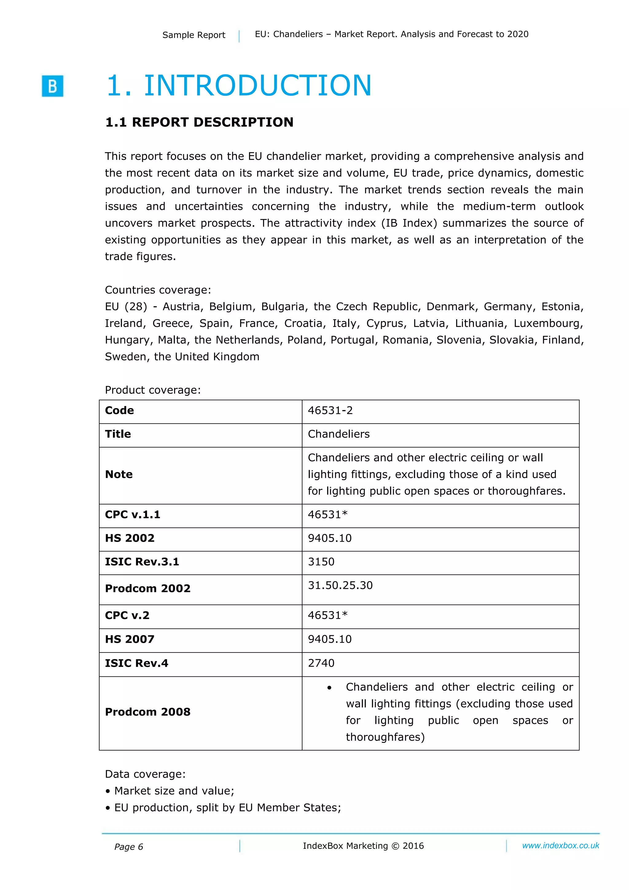 Page 6 IndexBox Marketing © 2016 www.indexbox.co.uk
Sample Report EU: Chandeliers – Market Report. Analysis and Forecast to 2020
1. INTRODUCTION
1.1 REPORT DESCRIPTION
This report focuses on the EU chandelier market, providing a comprehensive analysis and
the most recent data on its market size and volume, EU trade, price dynamics, domestic
production, and turnover in the industry. The market trends section reveals the main
issues and uncertainties concerning the industry, while the medium-term outlook
uncovers market prospects. The attractivity index (IB Index) summarizes the source of
existing opportunities as they appear in this market, as well as an interpretation of the
trade figures.
Countries coverage:
EU (28) - Austria, Belgium, Bulgaria, the Czech Republic, Denmark, Germany, Estonia,
Ireland, Greece, Spain, France, Croatia, Italy, Cyprus, Latvia, Lithuania, Luxembourg,
Hungary, Malta, the Netherlands, Poland, Portugal, Romania, Slovenia, Slovakia, Finland,
Sweden, the United Kingdom
Product coverage:
Code 46531-2
Title Chandeliers
Note
Chandeliers and other electric ceiling or wall
lighting fittings, excluding those of a kind used
for lighting public open spaces or thoroughfares.
CPC v.1.1 46531*
HS 2002 9405.10
ISIC Rev.3.1 3150
Prodcom 2002 31.50.25.30
CPC v.2 46531*
HS 2007 9405.10
ISIC Rev.4 2740
Prodcom 2008
 Chandeliers and other electric ceiling or
wall lighting fittings (excluding those used
for lighting public open spaces or
thoroughfares)
Data coverage:
• Market size and value;
• EU production, split by EU Member States;
 