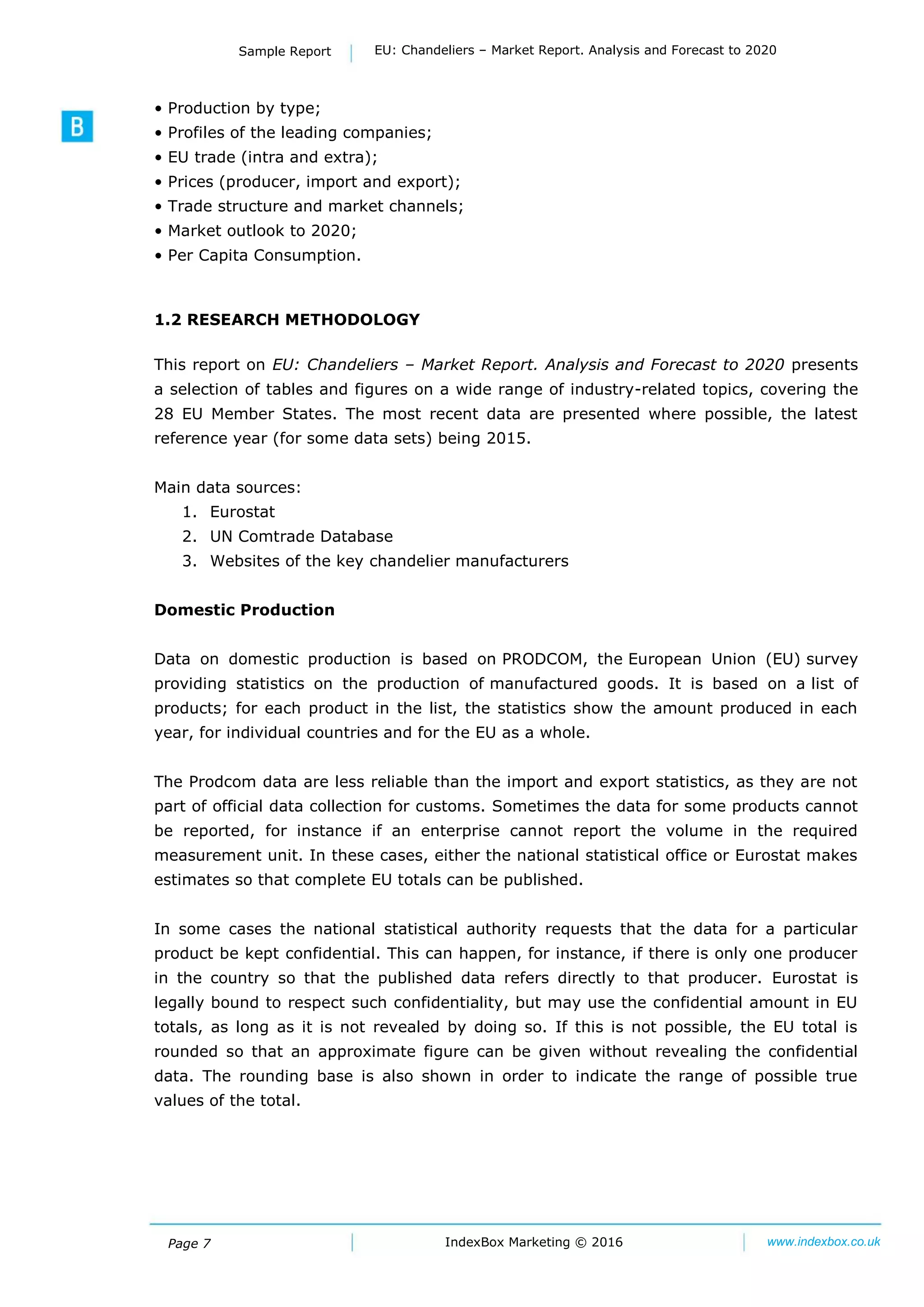 Page 7 IndexBox Marketing © 2016 www.indexbox.co.uk
Sample Report EU: Chandeliers – Market Report. Analysis and Forecast to 2020
• Production by type;
• Profiles of the leading companies;
• EU trade (intra and extra);
• Prices (producer, import and export);
• Trade structure and market channels;
• Market outlook to 2020;
• Per Capita Consumption.
1.2 RESEARCH METHODOLOGY
This report on EU: Chandeliers – Market Report. Analysis and Forecast to 2020 presents
a selection of tables and figures on a wide range of industry-related topics, covering the
28 EU Member States. The most recent data are presented where possible, the latest
reference year (for some data sets) being 2015.
Main data sources:
1. Eurostat
2. UN Comtrade Database
3. Websites of the key chandelier manufacturers
Domestic Production
Data on domestic production is based on PRODCOM, the European Union (EU) survey
providing statistics on the production of manufactured goods. It is based on a list of
products; for each product in the list, the statistics show the amount produced in each
year, for individual countries and for the EU as a whole.
The Prodcom data are less reliable than the import and export statistics, as they are not
part of official data collection for customs. Sometimes the data for some products cannot
be reported, for instance if an enterprise cannot report the volume in the required
measurement unit. In these cases, either the national statistical office or Eurostat makes
estimates so that complete EU totals can be published.
In some cases the national statistical authority requests that the data for a particular
product be kept confidential. This can happen, for instance, if there is only one producer
in the country so that the published data refers directly to that producer. Eurostat is
legally bound to respect such confidentiality, but may use the confidential amount in EU
totals, as long as it is not revealed by doing so. If this is not possible, the EU total is
rounded so that an approximate figure can be given without revealing the confidential
data. The rounding base is also shown in order to indicate the range of possible true
values of the total.
 