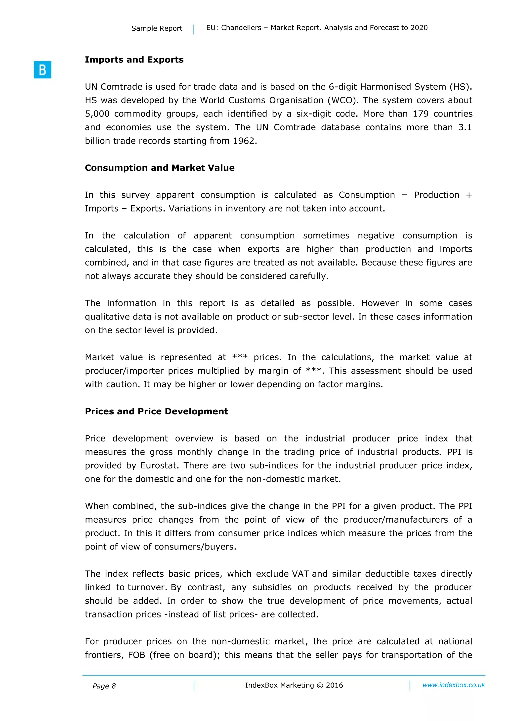 Page 8 IndexBox Marketing © 2016 www.indexbox.co.uk
Sample Report EU: Chandeliers – Market Report. Analysis and Forecast to 2020
Imports and Exports
UN Comtrade is used for trade data and is based on the 6-digit Harmonised System (HS).
HS was developed by the World Customs Organisation (WCO). The system covers about
5,000 commodity groups, each identified by a six-digit code. More than 179 countries
and economies use the system. The UN Comtrade database contains more than 3.1
billion trade records starting from 1962.
Consumption and Market Value
In this survey apparent consumption is calculated as Consumption = Production +
Imports – Exports. Variations in inventory are not taken into account.
In the calculation of apparent consumption sometimes negative consumption is
calculated, this is the case when exports are higher than production and imports
combined, and in that case figures are treated as not available. Because these figures are
not always accurate they should be considered carefully.
The information in this report is as detailed as possible. However in some cases
qualitative data is not available on product or sub-sector level. In these cases information
on the sector level is provided.
Market value is represented at *** prices. In the calculations, the market value at
producer/importer prices multiplied by margin of ***. This assessment should be used
with caution. It may be higher or lower depending on factor margins.
Prices and Price Development
Price development overview is based on the industrial producer price index that
measures the gross monthly change in the trading price of industrial products. PPI is
provided by Eurostat. There are two sub-indices for the industrial producer price index,
one for the domestic and one for the non-domestic market.
When combined, the sub-indices give the change in the PPI for a given product. The PPI
measures price changes from the point of view of the producer/manufacturers of a
product. In this it differs from consumer price indices which measure the prices from the
point of view of consumers/buyers.
The index reflects basic prices, which exclude VAT and similar deductible taxes directly
linked to turnover. By contrast, any subsidies on products received by the producer
should be added. In order to show the true development of price movements, actual
transaction prices -instead of list prices- are collected.
For producer prices on the non-domestic market, the price are calculated at national
frontiers, FOB (free on board); this means that the seller pays for transportation of the
 