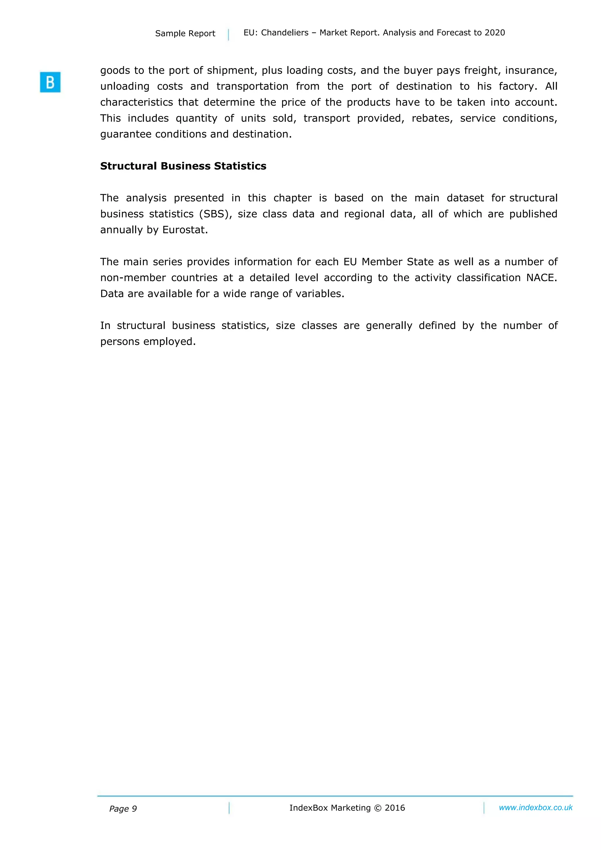 Page 9 IndexBox Marketing © 2016 www.indexbox.co.uk
Sample Report EU: Chandeliers – Market Report. Analysis and Forecast to 2020
goods to the port of shipment, plus loading costs, and the buyer pays freight, insurance,
unloading costs and transportation from the port of destination to his factory. All
characteristics that determine the price of the products have to be taken into account.
This includes quantity of units sold, transport provided, rebates, service conditions,
guarantee conditions and destination.
Structural Business Statistics
The analysis presented in this chapter is based on the main dataset for structural
business statistics (SBS), size class data and regional data, all of which are published
annually by Eurostat.
The main series provides information for each EU Member State as well as a number of
non-member countries at a detailed level according to the activity classification NACE.
Data are available for a wide range of variables.
In structural business statistics, size classes are generally defined by the number of
persons employed.
 