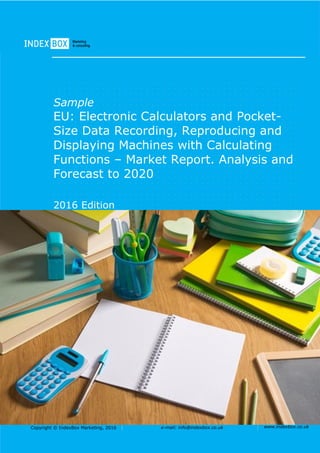 Copyright © IndexBox Marketing, 2016 e-mail: info@indexbox.co.uk www.indexbox.co.uk
Sample
EU: Electronic Calculators and Pocket-
Size Data Recording, Reproducing and
Displaying Machines with Calculating
Functions – Market Report. Analysis and
Forecast to 2020
2016 Edition
 