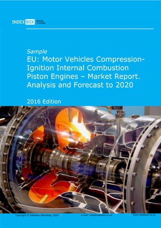Copyright © IndexBox Marketing, 2016 e-mail: info@indexbox.co.uk www.indexbox.co.uk
Sample
EU: Motor Vehicles Compression-
Ignition Internal Combustion
Piston Engines – Market Report.
Analysis and Forecast to 2020
2016 Edition
 