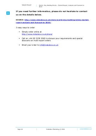 Page 26
Sample Report World: Clay Building Bricks – Market Report. Analysis and Forecast to
2020
IndexBox Marketing © 2016 www.indexbox.co.uk
If you need further information, please do not hesitate to contact
us on the details below.
SOURCE: http://www.indexbox.co.uk/store/world-clay-building-bricks-market-
report-analysis-and-forecast-to-2020/
3 easy ways to order
 Simply order online at
http://www.indexbox.co.uk/store/
 Call on +44 20 3239 3063 to discuss your requirements and special
discounts on multi-report orders
 Email your order to info@indexbox.co.uk
 