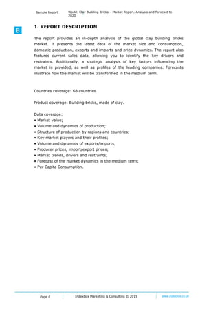 Page 4
Sample Report World: Clay Building Bricks – Market Report. Analysis and Forecast to
2020
IndexBox Marketing © 2016 www.indexbox.co.uk
1. INTRODUCTION
1.1 REPORT DESCRIPTION
The report provides an in-depth analysis of the global clay building brick market. It
presents the latest data of the market value, consumption, domestic production, exports
and imports, price dynamics and food balance. The report shows the sales data, allowing
you to identify the key drivers and restraints. You can find here a strategic analysis of
key factors influencing the market. Forecasts illustrate how the market will be
transformed in the medium term. Profiles of the leading producers are also included.
Countries coverage: Worldwide
Product coverage:
Clay Building Bricks
Data coverage:
 Market value
 Volume and dynamics of production
 Structure of production by regions and countries
 Key market players and their profiles
 Volume and dynamics of exports/imports
 Producer prices, import/export prices
 Market trends, drivers and restraints
 Forecast of the market dynamics in the medium term
 Per Capita Consumption
1.2 RESEARCH METHODOLOGY
This report, ‘World: Clay Building Bricks – Market Report. Analysis and Forecast to 2020’,
presents a selection of tables and figures on a wide range of industry-related topics. The
most recent data are presented where possible, the latest reference year (for some data
sets) being 2015.
Main data sources:
1. The UN Comtrade Database
2. The UN Statistics Division Database
3. Websites of national statistical agencies of the major producing countries
4. Websites of the key clay building brick producers
 