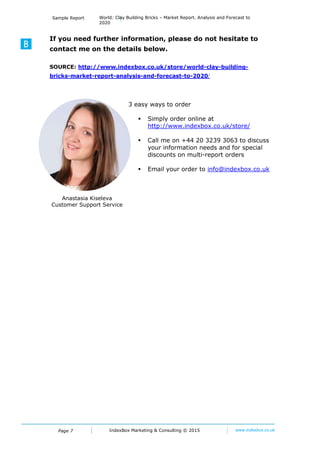Page 7
Sample Report World: Clay Building Bricks – Market Report. Analysis and Forecast to
2020
IndexBox Marketing © 2016 www.indexbox.co.uk
Figure 1: Market Volume, in Physical Terms, 2007-2015
Clay Building Bricks
(thousand units, y-o-y)
Source: ***
Figure 2: Market Value, 2007-2015
Clay Building Bricks
(million USD, y-o-y)
Source: ***
.
.
.
0%
50%
100%
150%
200%
0
2000
4000
6000
8000
10000
12000
14000
2007 2008 2009 2010 2011 2012 2013 2014 2015
Market Volume (physical terms) % to previous year
0%
50%
100%
150%
200%
250%
300%
0
200
400
600
800
1000
1200
1400
1600
2007 2008 2009 2010 2011 2012 2013 2014 2015
Market Value (USD) % to previous year
 