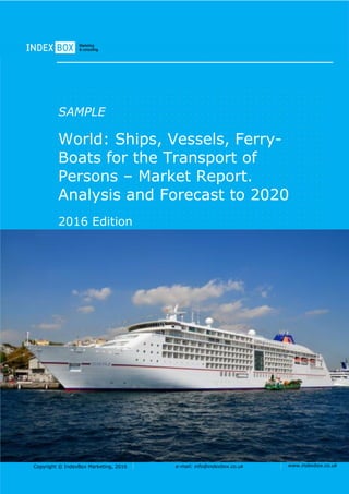 Copyright © IndexBox Marketing, 2016 e-mail: info@indexbox.co.uk www.indexbox.co.uk
SAMPLE
World: Ships, Vessels, Ferry-
Boats for the Transport of
Persons – Market Report.
Analysis and Forecast to 2020
2016 Edition
 