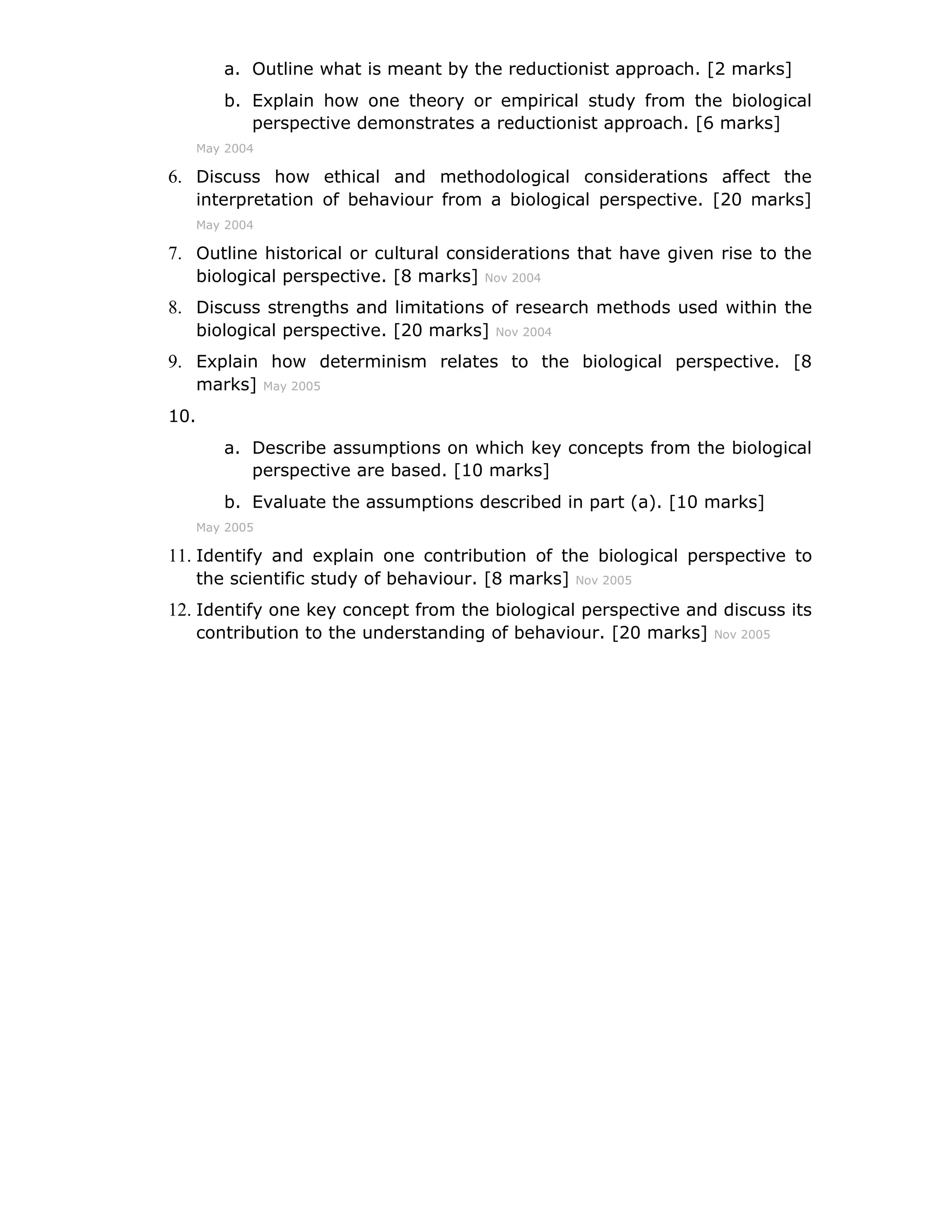 a. Outline what is meant by the reductionist approach. [2 marks]
         b. Explain how one theory or empirical study from the biological
            perspective demonstrates a reductionist approach. [6 marks]
      May 2004

6. Discuss how ethical and methodological considerations affect the
      interpretation of behaviour from a biological perspective. [20 marks]
      May 2004

7. Outline historical or cultural considerations that have given rise to the
      biological perspective. [8 marks]   Nov 2004

8. Discuss strengths and limitations of research methods used within the
      biological perspective. [20 marks]   Nov 2004

9. Explain how determinism relates to the biological perspective. [8
      marks]     May 2005

10.
         a. Describe assumptions on which key concepts from the biological
            perspective are based. [10 marks]
         b. Evaluate the assumptions described in part (a). [10 marks]
      May 2005

11. Identify and explain one contribution of the biological perspective to
      the scientific study of behaviour. [8 marks]    Nov 2005

12. Identify one key concept from the biological perspective and discuss its
      contribution to the understanding of behaviour. [20 marks]   Nov 2005
 