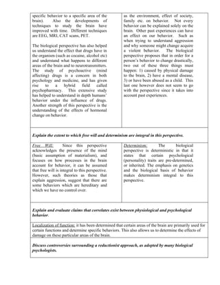 specific behavior to a specific area of the           as the environment, effect of society,
brain).     Also the developments of                  family etc. on behavior. Not every
techniques to study the brain have                    behavior can be explained solely on the
improved with time. Different techniques              brain. Other past experiences can have
are EEG, MRI, CAT scans, PET.                         an effect on our behavior. Such as
                                                      when trying to understand aggression
The biological perspective has also helped            and why someone might change acquire
us understand the effect that drugs have in           a violent behavior. The biological
the organism (such as cocaine, alcohol etc)           perspective proposes that in order for a
and understand what happens to different              person’s behavior to change drastically,
areas of the brain and to neurotransmitters.          two out of these three things must
The study of psychoactive (mind                       happen: 1) caused by physical damage
affecting) drugs is a concern in both                 to the brain, 2) have a mental disease,
psychology and medicine, and has given                3) or have been abused as a child. This
rise    to    a    hybrid    field   called           last one however does not seem to go
psychopharmacy. This extensive study                  with the perspective since it takes into
has helped to understand in depth humans’             account past experiences.
behavior under the influence of drugs.
Another strength of this perspective is the
understanding of the effects of hormonal
change on behavior.



Explain the extent to which free will and determinism are integral in this perspective.

Free Will:          Since this perspective            Determinism:         The       biological
acknowledges the presence of the mind                 perspective is deterministic in that it
(basic assumption of materialism), and                states that certain psychological
focuses on how processes in the brain                 (personality) traits are pre-determined,
account for behavior, it can be assumed               or inherited. The emphasis on genetics
that free will is integral to this perspective.       and the biological basis of behavior
However, such theories as those that                  makes determinism integral to this
explain aggression, suggest that there are            perspective.
some behaviors which are hereditary and
which we have no control over.



Explain and evaluate claims that correlates exist between physiological and psychological
behavior.

Localization of function: it has been determined that certain areas of the brain are primarily used for
certain functions and determine specific behaviors. This also allows us to determine the effects of
damage on these particular areas of the brain.

Discuss controversies surrounding a reductionist approach, as adopted by many biological
psychologists.
 