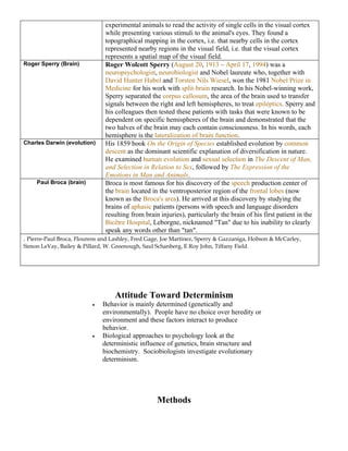 experimental animals to read the activity of single cells in the visual cortex
                               while presenting various stimuli to the animal's eyes. They found a
                               topographical mapping in the cortex, i.e. that nearby cells in the cortex
                               represented nearby regions in the visual field, i.e. that the visual cortex
                               represents a spatial map of the visual field.
Roger Sperry (Brain)           Roger Wolcott Sperry (August 20, 1913 – April 17, 1994) was a
                               neuropsychologist, neurobiologist and Nobel laureate who, together with
                               David Hunter Hubel and Torsten Nils Wiesel, won the 1981 Nobel Prize in
                               Medicine for his work with split-brain research. In his Nobel-winning work,
                               Sperry separated the corpus callosum, the area of the brain used to transfer
                               signals between the right and left hemispheres, to treat epileptics. Sperry and
                               his colleagues then tested these patients with tasks that were known to be
                               dependent on specific hemispheres of the brain and demonstrated that the
                               two halves of the brain may each contain consciousness. In his words, each
                               hemisphere is the lateralization of brain function.
Charles Darwin (evolution)     His 1859 book On the Origin of Species established evolution by common
                               descent as the dominant scientific explanation of diversification in nature.
                               He examined human evolution and sexual selection in The Descent of Man,
                               and Selection in Relation to Sex, followed by The Expression of the
                               Emotions in Man and Animals.
     Paul Broca (brain)        Broca is most famous for his discovery of the speech production center of
                               the brain located in the ventroposterior region of the frontal lobes (now
                               known as the Broca's area). He arrived at this discovery by studying the
                               brains of aphasic patients (persons with speech and language disorders
                               resulting from brain injuries), particularly the brain of his first patient in the
                               Bicêtre Hospital, Leborgne, nicknamed "Tan" due to his inability to clearly
                               speak any words other than "tan".
. Pierre-Paul Broca, Flourens and Lashley, Fred Gage, Joe Martinez, Sperry & Gazzaniga, Hobson & McCarley,
Simon LeVay, Bailey & Pillard, W. Greenough, Saul Schanberg, E Roy John, Tiffany Field.




                                   Attitude Toward Determinism
                          •   Behavior is mainly determined (genetically and
                              environmentally). People have no choice over heredity or
                              environment and these factors interact to produce
                              behavior.
                          •   Biological approaches to psychology look at the
                              deterministic influence of genetics, brain structure and
                              biochemistry. Sociobiologists investigate evolutionary
                              determinism.




                                                   Methods
 