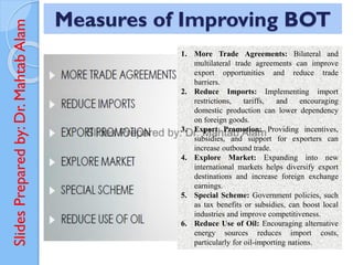 Slides
Prepared
by:
Dr.
Mahtab
Alam Measures of Improving BOT
1. More Trade Agreements: Bilateral and
multilateral trade agreements can improve
export opportunities and reduce trade
barriers.
2. Reduce Imports: Implementing import
restrictions, tariffs, and encouraging
domestic production can lower dependency
on foreign goods.
3. Export Promotion: Providing incentives,
subsidies, and support for exporters can
increase outbound trade.
4. Explore Market: Expanding into new
international markets helps diversify export
destinations and increase foreign exchange
earnings.
5. Special Scheme: Government policies, such
as tax benefits or subsidies, can boost local
industries and improve competitiveness.
6. Reduce Use of Oil: Encouraging alternative
energy sources reduces import costs,
particularly for oil-importing nations.
 