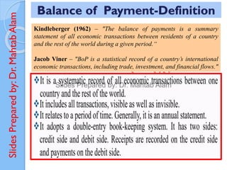 Slides
Prepared
by:
Dr.
Mahtab
Alam Balance of Payment-Definition
Kindleberger (1962) – "The balance of payments is a summary
statement of all economic transactions between residents of a country
and the rest of the world during a given period.“
Jacob Viner – "BoP is a statistical record of a country’s international
economic transactions, including trade, investment, and financial flows."
 