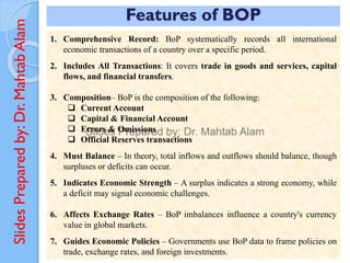 Slides
Prepared
by:
Dr.
Mahtab
Alam Features of BOP
1. Comprehensive Record: BoP systematically records all international
economic transactions of a country over a specific period.
2. Includes All Transactions: It covers trade in goods and services, capital
flows, and financial transfers.
3. Composition– BoP is the composition of the following:
❑ Current Account
❑ Capital & Financial Account
❑ Errors & Omissions
❑ Official Reserves transactions
4. Must Balance – In theory, total inflows and outflows should balance, though
surpluses or deficits can occur.
5. Indicates Economic Strength – A surplus indicates a strong economy, while
a deficit may signal economic challenges.
6. Affects Exchange Rates – BoP imbalances influence a country's currency
value in global markets.
7. Guides Economic Policies – Governments use BoP data to frame policies on
trade, exchange rates, and foreign investments.
 