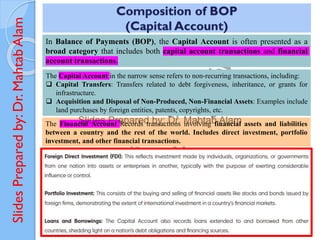 Slides
Prepared
by:
Dr.
Mahtab
Alam
Composition of BOP
(Capital Account)
In Balance of Payments (BOP), the Capital Account is often presented as a
broad category that includes both capital account transactions and financial
account transactions.
The Capital Account in the narrow sense refers to non-recurring transactions, including:
❑ Capital Transfers: Transfers related to debt forgiveness, inheritance, or grants for
infrastructure.
❑ Acquisition and Disposal of Non-Produced, Non-Financial Assets: Examples include
land purchases by foreign entities, patents, copyrights, etc.
The Financial Account Records transactions involving financial assets and liabilities
between a country and the rest of the world. Includes direct investment, portfolio
investment, and other financial transactions.
 