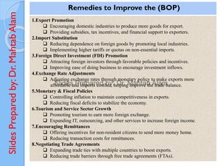 Slides
Prepared
by:
Dr.
Mahtab
Alam
Remedies to Improve the (BOP)
1.Export Promotion
❑ Encouraging domestic industries to produce more goods for export.
❑ Providing subsidies, tax incentives, and financial support to exporters.
2.Import Substitution
❑ Reducing dependence on foreign goods by promoting local industries.
❑ Implementing higher tariffs or quotas on non-essential imports.
3.Foreign Direct Investment (FDI) Promotion
❑ Attracting foreign investors through favorable policies and incentives.
❑ Improving ease of doing business to encourage investment inflows.
4.Exchange Rate Adjustments
❑ Adjusting exchange rates through monetary policy to make exports more
affordable and imports costlier, helping improve the trade balance.
5.Monetary & Fiscal Policies
❑ Controlling inflation to maintain competitiveness in exports.
❑ Reducing fiscal deficits to stabilize the economy.
6.Tourism and Service Sector Growth
❑ Promoting tourism to earn more foreign exchange.
❑ Expanding IT, outsourcing, and other services to increase foreign income.
7.Encouraging Remittances
❑ Offering incentives for non-resident citizens to send more money home.
❑ Reducing transaction costs for remittances.
8.Negotiating Trade Agreements
❑ Expanding trade ties with multiple countries to boost exports.
❑ Reducing trade barriers through free trade agreements (FTAs).
 