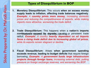 Slides
Prepared
by:
Dr.
Mahtab
Alam
1. Monetary Disequilibrium: This occurs when an excess money
supply leads to inflation, affecting trade balances negatively.
Example: A country prints more money, increasing domestic
prices and reducing the competitiveness of exports, while making
imports more attractive, worsening the trade deficit.
2. Trade Disequilibrium: This happens when a nation’s imports
continuously exceed its exports, causing a persistent trade
deficit. Example: A country heavily dependent on oil imports
faces a rising trade deficit due to increasing global oil prices,
while its exports remain stagnant or decline.
3. Fiscal Disequilibrium: Arises when government spending
exceeds revenue, leading to budget deficits that require foreign
borrowing. Example: A government funds large infrastructure
projects through foreign loans, increasing external debt, putting
pressure on foreign exchange reserves, and worsening the BOP.
Types of Disequilibrium in BOP
 