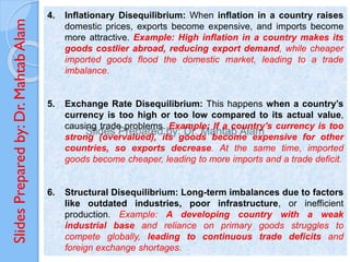 Slides
Prepared
by:
Dr.
Mahtab
Alam 4. Inflationary Disequilibrium: When inflation in a country raises
domestic prices, exports become expensive, and imports become
more attractive. Example: High inflation in a country makes its
goods costlier abroad, reducing export demand, while cheaper
imported goods flood the domestic market, leading to a trade
imbalance.
5. Exchange Rate Disequilibrium: This happens when a country’s
currency is too high or too low compared to its actual value,
causing trade problems. Example: If a country's currency is too
strong (overvalued), its goods become expensive for other
countries, so exports decrease. At the same time, imported
goods become cheaper, leading to more imports and a trade deficit.
6. Structural Disequilibrium: Long-term imbalances due to factors
like outdated industries, poor infrastructure, or inefficient
production. Example: A developing country with a weak
industrial base and reliance on primary goods struggles to
compete globally, leading to continuous trade deficits and
foreign exchange shortages.
 
