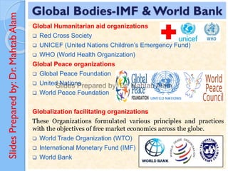 Slides
Prepared
by:
Dr.
Mahtab
Alam Global Bodies-IMF & World Bank
Global Humanitarian aid organizations
❑ Red Cross Society
❑ UNICEF (United Nations Children’s Emergency Fund)
❑ WHO (World Health Organization)
Global Peace organizations
❑ Global Peace Foundation
❑ United Nations
❑ World Peace Foundation
Globalization facilitating organizations
These Organizations formulated various principles and practices
with the objectives of free market economics across the globe.
❑ World Trade Organization (WTO)
❑ International Monetary Fund (IMF)
❑ World Bank
 