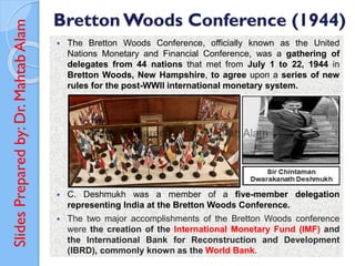 Slides
Prepared
by:
Dr.
Mahtab
Alam Bretton Woods Conference (1944)
 The Bretton Woods Conference, officially known as the United
Nations Monetary and Financial Conference, was a gathering of
delegates from 44 nations that met from July 1 to 22, 1944 in
Bretton Woods, New Hampshire, to agree upon a series of new
rules for the post-WWII international monetary system.
 C. Deshmukh was a member of a five-member delegation
representing India at the Bretton Woods Conference.
 The two major accomplishments of the Bretton Woods conference
were the creation of the International Monetary Fund (IMF) and
the International Bank for Reconstruction and Development
(IBRD), commonly known as the World Bank.
 