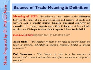 Slides
Prepared
by:
Dr.
Mahtab
Alam
Meaning of BOT: The balance of trade refers to the difference
between the value of a country's exports and imports of goods and
services over a specific period, typically measured quarterly or
annually. If a country exports more than it imports, it has a trade
surplus, and if it imports more than it exports, it has a trade deficit.
Definition of BOT
Adam Smith – "The balance of trade is the value of exports minus the
value of imports, indicating a nation's economic health in global
commerce.“
Paul Samuelson – "The balance of trade is a key measure of
international economic transactions and reflects a country's competitive
position."
Balance of Trade-Meaning & Definition
 