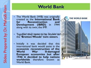 Slides
Prepared
by:
Dr.
Mahtab
Alam
 The World Bank (WB) was originally
created as the International Bank
for Reconstruction and
Development (IBRD) in 1944
along with its twin, the IMF.
 Together they came to be known as
the ‘Bretton Woods’ twin sisters.
 Initially it was decided that this
international bank would assist in the
economic reconstruction of the
World War II-damaged
European economies but after
1946 it decided to help nations
worldwide therefore known as
World Bank.
World Bank
 