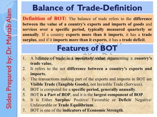 Slides
Prepared
by:
Dr.
Mahtab
Alam
Definition of BOT: The balance of trade refers to the difference
between the value of a country's exports and imports of goods and
services over a specific period, typically measured quarterly or
annually. If a country exports more than it imports, it has a trade
surplus, and if it imports more than it exports, it has a trade deficit.
Balance of Trade-Definition
Features of BOT
1. A balance of trade is a monetary value representing a country's
trade value.
2. It refers to the net difference between a country’s exports and
imports.
3. The transactions making part of the exports and imports in BOT are
Visible Trade (Tangible Goods), not Invisible Trade (Services).
4. BOT is computed for a specific period, generally annually.
5. BOT is a Part of BOP, and it is the largest component of BOP.
6. It is Either Surplus/ Positive/ Favorable or Deficit/ Negative/
Unfavorable or Trade Equilibrium.
7. BOT is one of the indicators of Economic Strength.
 