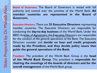 Slides
Prepared
by:
Dr.
Mahtab
Alam Board of Governors: The Board of Governors is vested with full
authority and control over the activities of the World Bank. All
member countries are represented in the Board of
Governors.
Executive Directors: There are 25 Executive Directors representing
member countries. The Executive Directors are responsible for
conducting the day-to-day business of the World Bank. Under the
IBRD Articles of Agreement, the Executive Directors are responsible
for the conduct of the general operations of the Bank. The Executive
Directors consider and decide on loan and credit proposals
made by the President, and they decide policy issues that
guide the general operations of the Bank.
President: The president of the World Bank Group is the head
of the World Bank Group. The president is responsible for
chairing the meetings of the boards of directors and for the
overall management of the World Bank group.
 