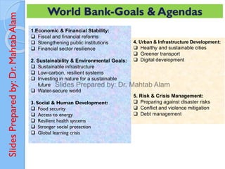 Slides
Prepared
by:
Dr.
Mahtab
Alam World Bank-Goals & Agendas
1.Economic & Financial Stability:
❑ Fiscal and financial reforms
❑ Strengthening public institutions
❑ Financial sector resilience
2. Sustainability & Environmental Goals:
❑ Sustainable infrastructure
❑ Low-carbon, resilient systems
❑ Investing in nature for a sustainable
future
❑ Water-secure world
3. Social & Human Development:
❑ Food security
❑ Access to energy
❑ Resilient health systems
❑ Stronger social protection
❑ Global learning crisis
4. Urban & Infrastructure Development:
❑ Healthy and sustainable cities
❑ Greener transport
❑ Digital development
5. Risk & Crisis Management:
❑ Preparing against disaster risks
❑ Conflict and violence mitigation
❑ Debt management
 