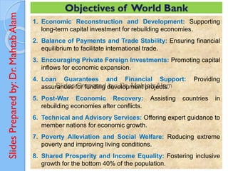Slides
Prepared
by:
Dr.
Mahtab
Alam
1. Economic Reconstruction and Development: Supporting
long-term capital investment for rebuilding economies.
2. Balance of Payments and Trade Stability: Ensuring financial
equilibrium to facilitate international trade.
3. Encouraging Private Foreign Investments: Promoting capital
inflows for economic expansion.
4. Loan Guarantees and Financial Support: Providing
assurances for funding development projects.
5. Post-War Economic Recovery: Assisting countries in
rebuilding economies after conflicts.
6. Technical and Advisory Services: Offering expert guidance to
member nations for economic growth.
7. Poverty Alleviation and Social Welfare: Reducing extreme
poverty and improving living conditions.
8. Shared Prosperity and Income Equality: Fostering inclusive
growth for the bottom 40% of the population.
Objectives of World Bank
 