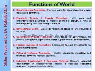 Slides
Prepared
by:
Dr.
Mahtab
Alam
1. Reconstruction Assistance: Provides loans for reconstruction to war-
devastated countries.
2. Economic Growth & Poverty Reduction: Helps poor and
underdeveloped countries to improve economic growth. It Aims to
reduce poverty and raise living standards.
3. Development Loans: Grants development loans to underdeveloped
countries.
4. Government Project Financing: Offers loans to governments for
projects in irrigation, agriculture, water supply, health, and education.
5. Foreign Investment Promotion: Encourages foreign investments by
guaranteeing loans.
6. Policy & Technical Assistance: Provides economic, monetary, and
technical advice to member countries.
7. Industrial Development & Economic Reforms: Supports industrial
development in underdeveloped nations. It introduces economic
reforms to improve financial stability.
Functions ofWorld
 