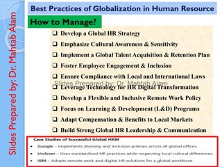 Slides
Prepared
by:
Dr.
Mahtab
Alam
❑ Develop a Global HR Strategy
❑ Emphasize Cultural Awareness & Sensitivity
❑ Implement a Global Talent Acquisition & Retention Plan
❑ Foster Employee Engagement & Inclusion
❑ Ensure Compliance with Local and International Laws
❑ Leverage Technology for HR Digital Transformation
❑ Develop a Flexible and Inclusive Remote Work Policy
❑ Focus on Learning & Development (L&D) Programs
❑ Adapt Compensation & Benefits to Local Markets
❑ Build Strong Global HR Leadership & Communication
Best Practices of Globalization in Human Resource
How to Manage?
 