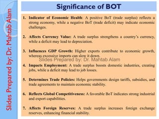 Slides
Prepared
by:
Dr.
Mahtab
Alam
1. Indicator of Economic Health: A positive BoT (trade surplus) reflects a
strong economy, while a negative BoT (trade deficit) may indicate economic
challenges.
2. Affects Currency Value: A trade surplus strengthens a country’s currency,
while a deficit may lead to depreciation.
3. Influences GDP Growth: Higher exports contribute to economic growth,
whereas excessive imports can slow it down.
4. Impacts Employment: A trade surplus boosts domestic industries, creating
jobs, while a deficit may lead to job losses.
5. Determines Trade Policies: Helps governments design tariffs, subsidies, and
trade agreements to maintain economic stability.
6. Reflects Global Competitiveness: A favorable BoT indicates strong industrial
and export capabilities.
7. Affects Foreign Reserves: A trade surplus increases foreign exchange
reserves, enhancing financial stability.
Significance of BOT
 