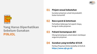 Yang Harus Diperhatikan
Sebelum Gunakan
PINJOL
01 Pinjam sesuai kebutuhan
Gunakan pinjaman untuk hal produktif,
bukan konsumtif
02 Baca syarat & ketentuan
Perhatikan beberapa hal seperti: biaya,
bunga & resiko pinjaman
03 Pahami kemampuan diri
Hitung kemampuan untuk dalam membayar
angsuran pinjaman
04 Gunakan yang terdaftar di OJK
Periksa Pinjaman Online terdaftar di OJK di:
https://www.ojk.go.id/
 